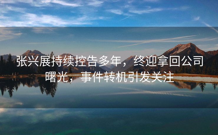 张兴展持续控告多年，终迎拿回公司曙光，事件转机引发关注