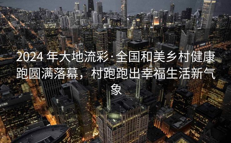 2024 年大地流彩·全国和美乡村健康跑圆满落幕，村跑跑出幸福生活新气象