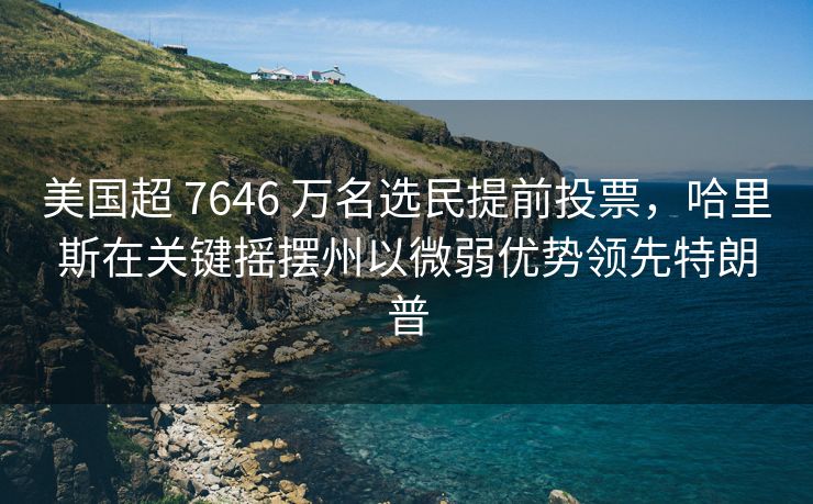 美国超 7646 万名选民提前投票，哈里斯在关键摇摆州以微弱优势领先特朗普