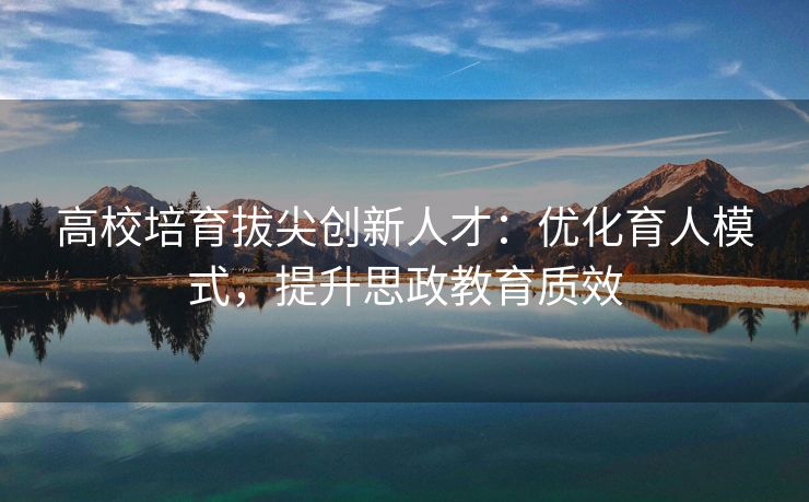 高校培育拔尖创新人才：优化育人模式，提升思政教育质效