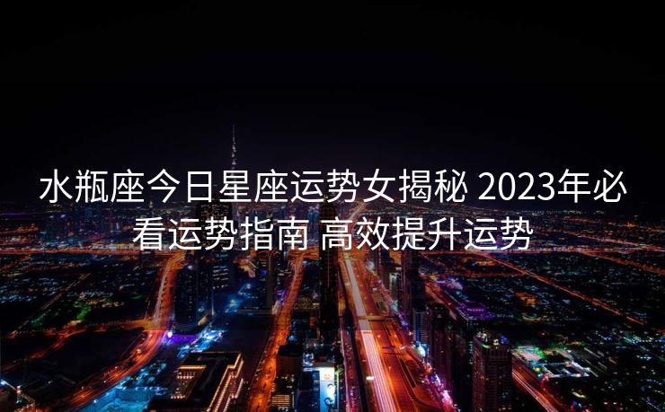 水瓶座今日星座运势女揭秘 2023年必看运势指南 高效提升运势