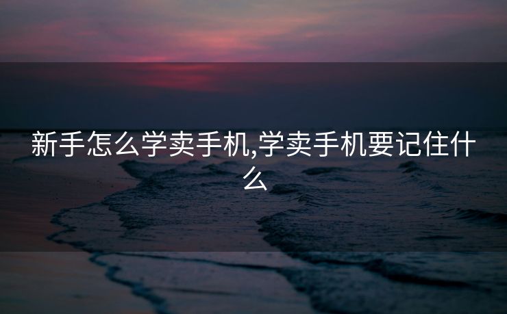 新手怎么学卖手机,学卖手机要记住什么