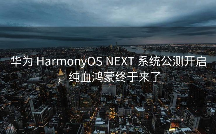 华为 HarmonyOS NEXT 系统公测开启，纯血鸿蒙终于来了
