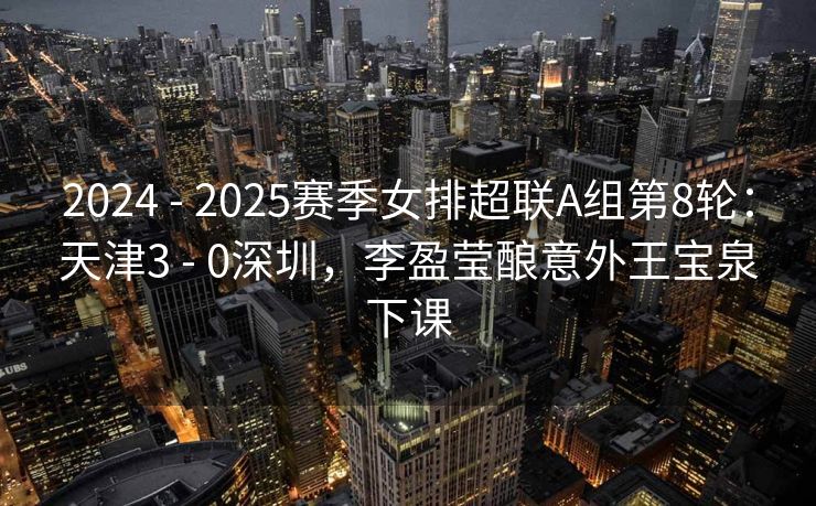 2024 - 2025赛季女排超联A组第8轮：天津3 - 0深圳，李盈莹酿意外王宝泉下课