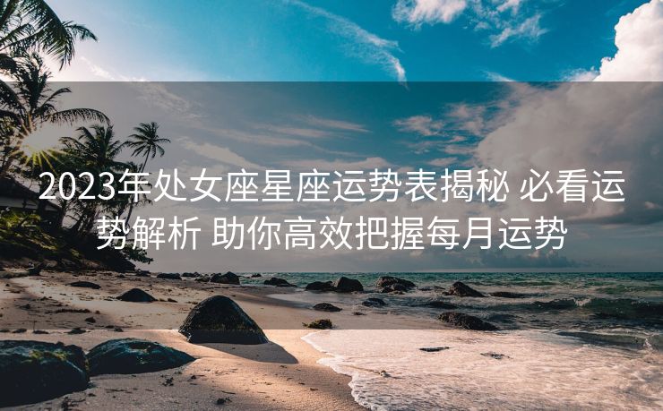2023年处女座星座运势表揭秘 必看运势解析 助你高效把握每月运势