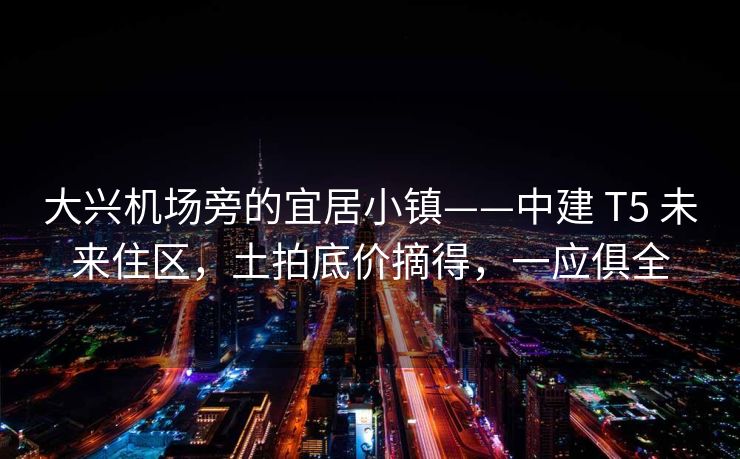 大兴机场旁的宜居小镇——中建 T5 未来住区，土拍底价摘得，一应俱全