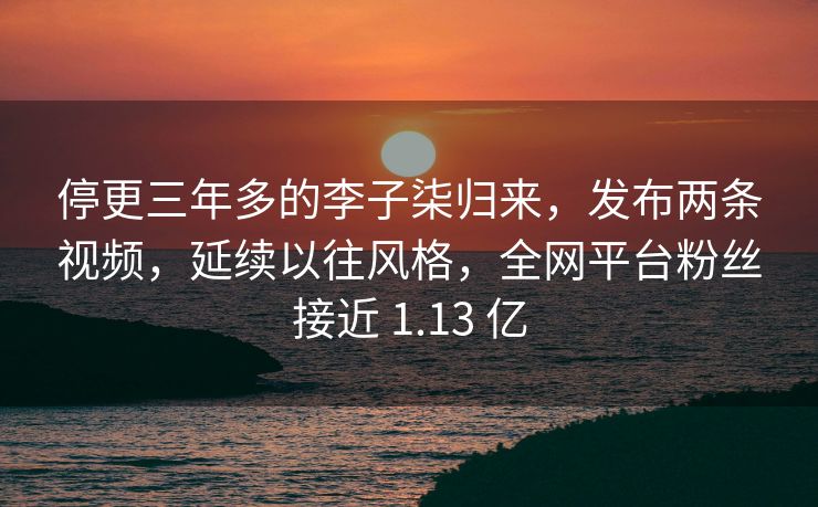停更三年多的李子柒归来，发布两条视频，延续以往风格，全网平台粉丝接近 1.13 亿