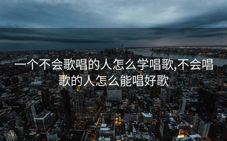 一个不会歌唱的人怎么学唱歌,不会唱歌的人怎么能唱好歌