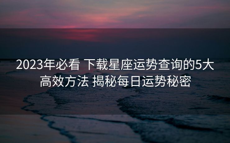 2023年必看 下载星座运势查询的5大高效方法 揭秘每日运势秘密