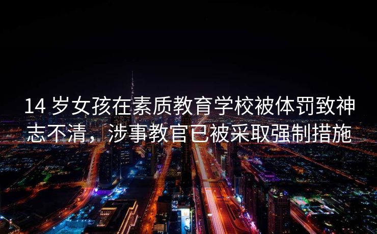 14 岁女孩在素质教育学校被体罚致神志不清，涉事教官已被采取强制措施