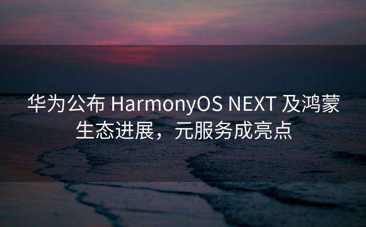 华为公布 HarmonyOS NEXT 及鸿蒙生态进展，元服务成亮点