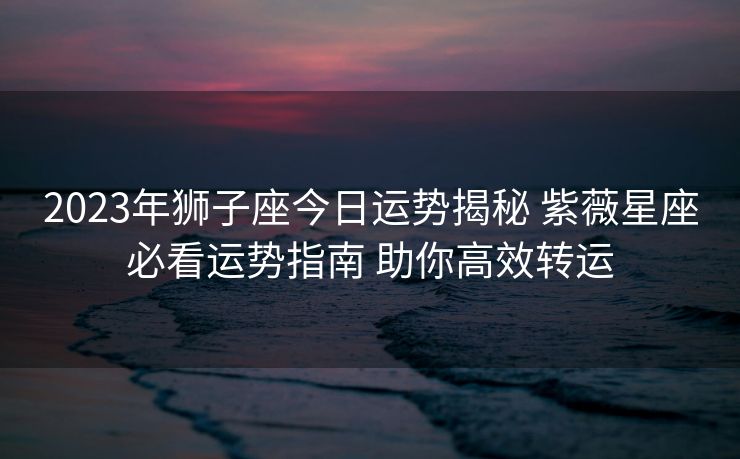 2023年狮子座今日运势揭秘 紫薇星座必看运势指南 助你高效转运