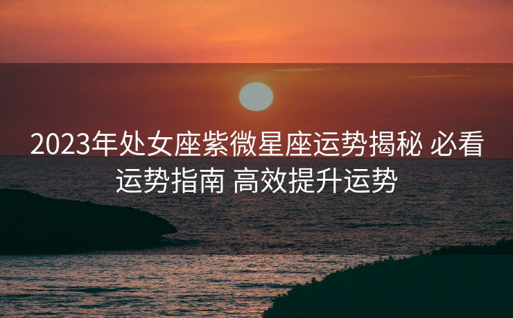 2023年处女座紫微星座运势揭秘 必看运势指南 高效提升运势