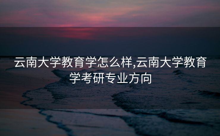 云南大学教育学怎么样,云南大学教育学考研专业方向