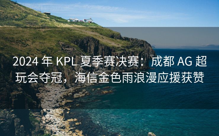 2024 年 KPL 夏季赛决赛：成都 AG 超玩会夺冠，海信金色雨浪漫应援获赞