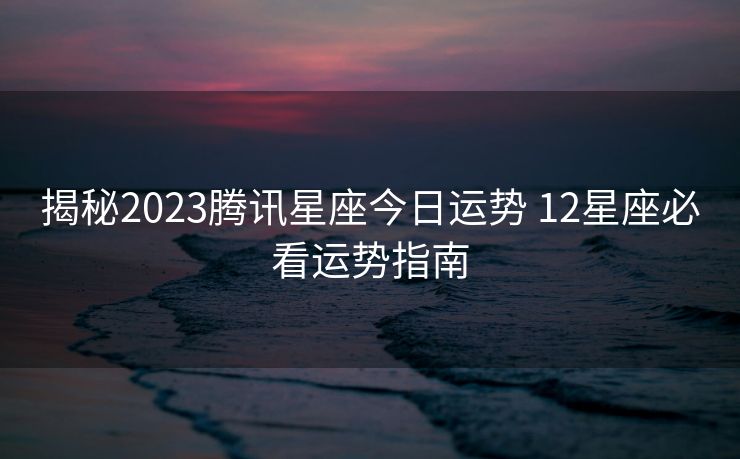 揭秘2023腾讯星座今日运势 12星座必看运势指南