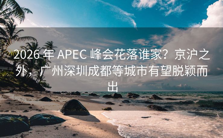 2026 年 APEC 峰会花落谁家？京沪之外，广州深圳成都等城市有望脱颖而出
