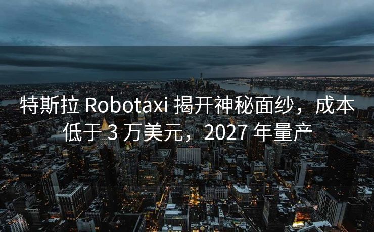 特斯拉 Robotaxi 揭开神秘面纱，成本低于 3 万美元，2027 年量产