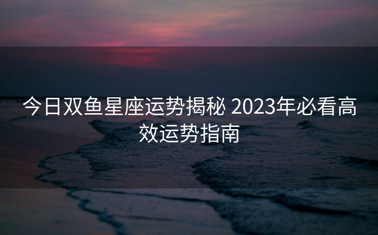 今日双鱼星座运势揭秘 2023年必看高效运势指南