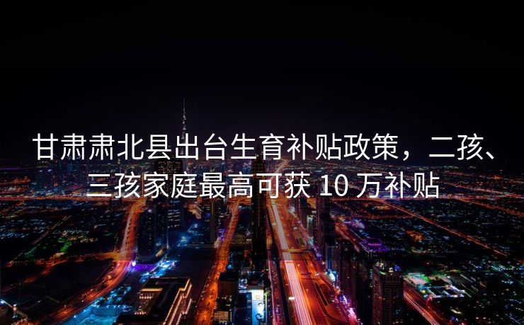 甘肃肃北县出台生育补贴政策，二孩、三孩家庭最高可获 10 万补贴