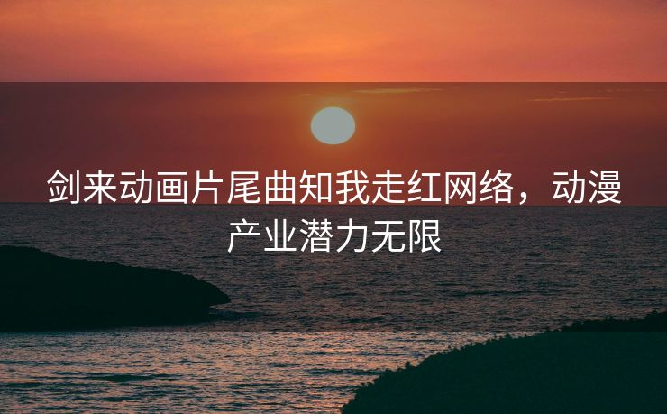 剑来动画片尾曲知我走红网络，动漫产业潜力无限