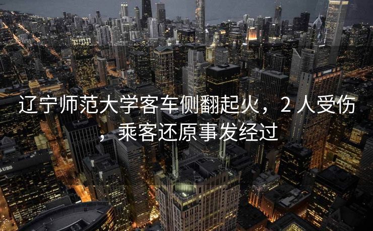 辽宁师范大学客车侧翻起火，2 人受伤，乘客还原事发经过