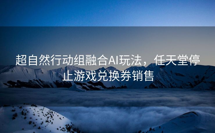 超自然行动组融合AI玩法，任天堂停止游戏兑换券销售