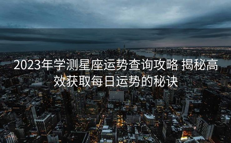 2023年学测星座运势查询攻略 揭秘高效获取每日运势的秘诀