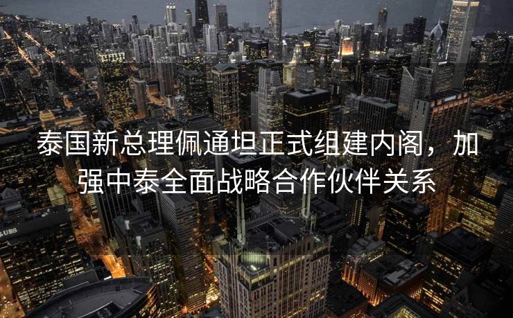 泰国新总理佩通坦正式组建内阁，加强中泰全面战略合作伙伴关系