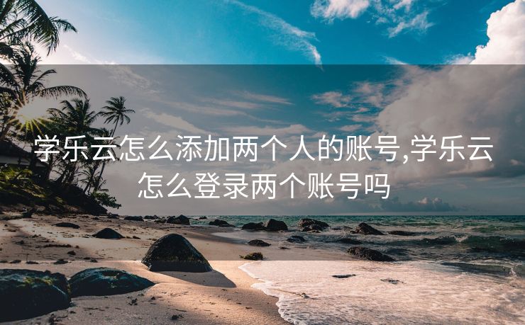 学乐云怎么添加两个人的账号,学乐云怎么登录两个账号吗