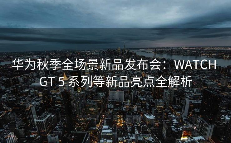 华为秋季全场景新品发布会：WATCH GT 5 系列等新品亮点全解析