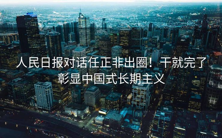 人民日报对话任正非出圈！干就完了彰显中国式长期主义