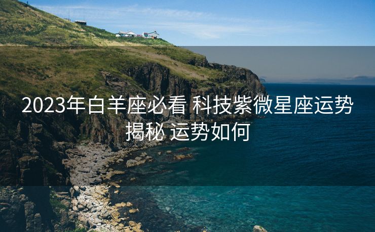 2023年白羊座必看 科技紫微星座运势揭秘 运势如何