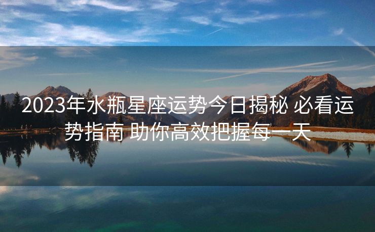 2023年水瓶星座运势今日揭秘 必看运势指南 助你高效把握每一天