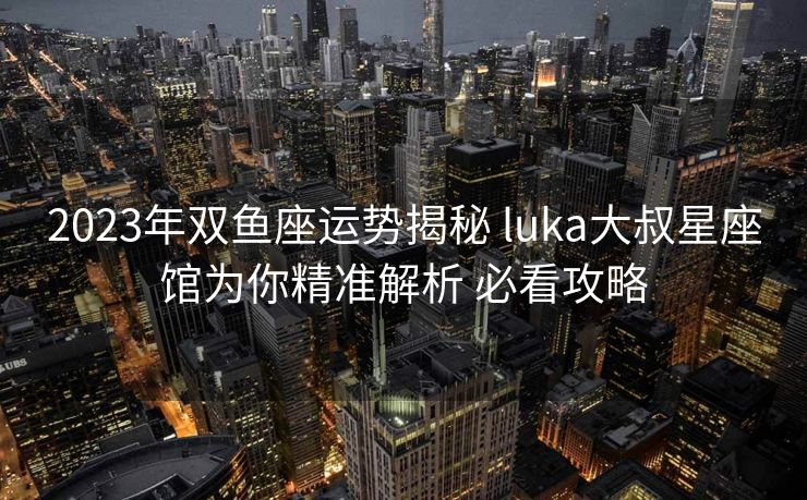 2023年双鱼座运势揭秘 luka大叔星座馆为你精准解析 必看攻略