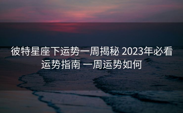 彼特星座下运势一周揭秘 2023年必看运势指南 一周运势如何