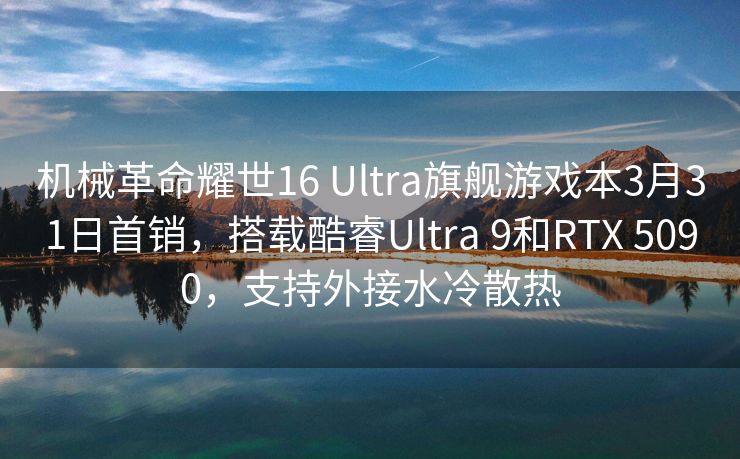 机械革命耀世16 Ultra旗舰游戏本3月31日首销，搭载酷睿Ultra 9和RTX 5090，支持外接水冷散热