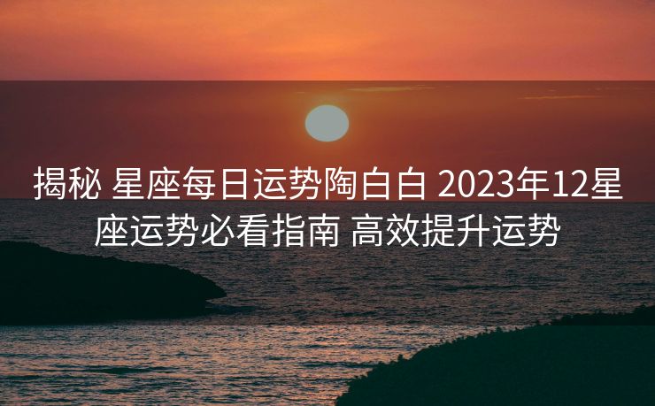 揭秘 星座每日运势陶白白 2023年12星座运势必看指南 高效提升运势