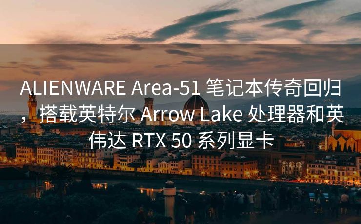 ALIENWARE Area-51 笔记本传奇回归，搭载英特尔 Arrow Lake 处理器和英伟达 RTX 50 系列显卡