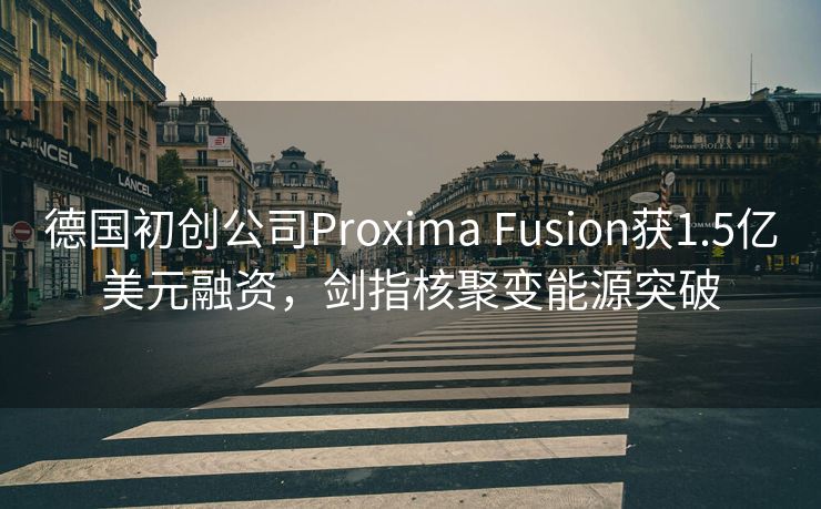 德国初创公司Proxima Fusion获1.5亿美元融资，剑指核聚变能源突破