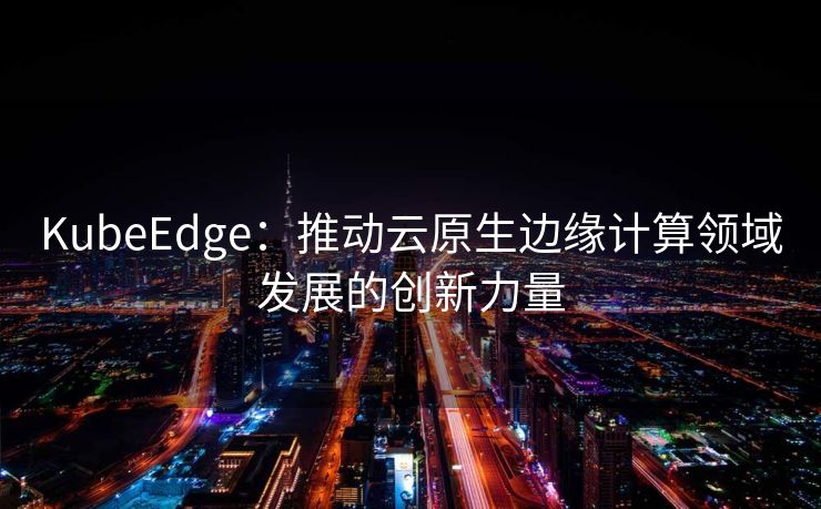 KubeEdge：推动云原生边缘计算领域发展的创新力量