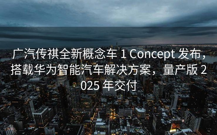广汽传祺全新概念车 1 Concept 发布，搭载华为智能汽车解决方案，量产版 2025 年交付