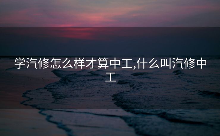 学汽修怎么样才算中工,什么叫汽修中工