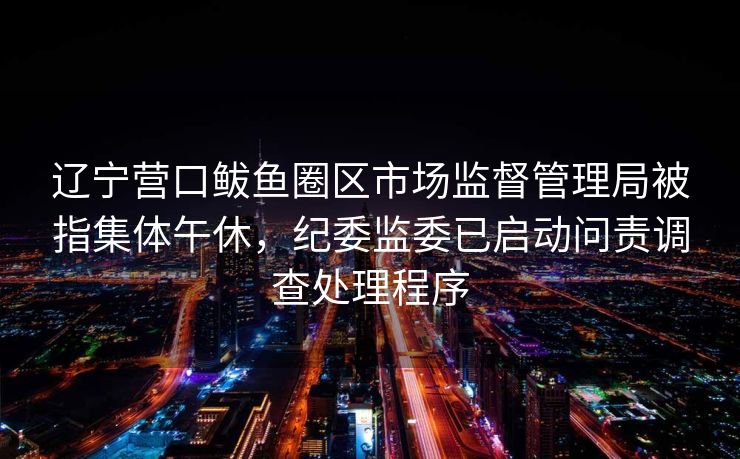 辽宁营口鲅鱼圈区市场监督管理局被指集体午休，纪委监委已启动问责调查处理程序