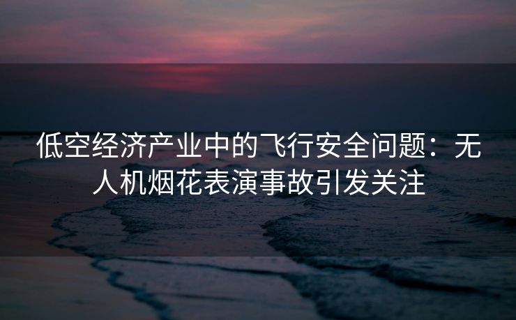 低空经济产业中的飞行安全问题：无人机烟花表演事故引发关注