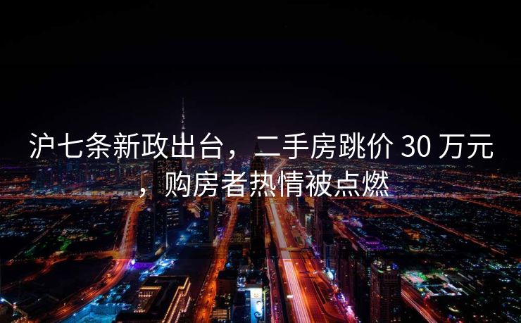 沪七条新政出台，二手房跳价 30 万元，购房者热情被点燃