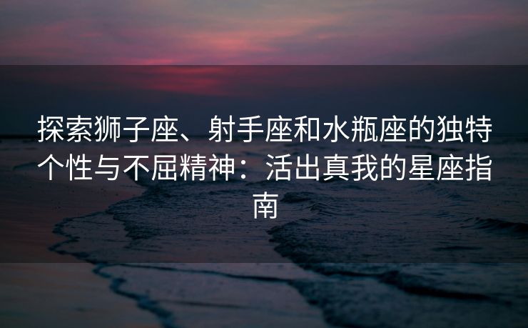 探索狮子座、射手座和水瓶座的独特个性与不屈精神：活出真我的星座指南