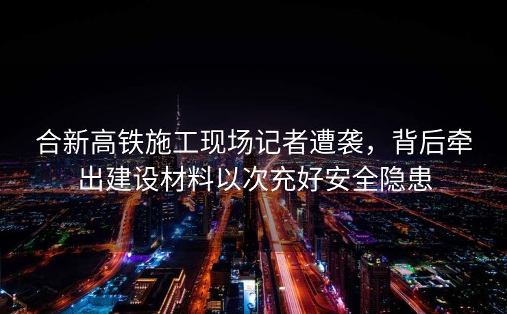 合新高铁施工现场记者遭袭，背后牵出建设材料以次充好安全隐患