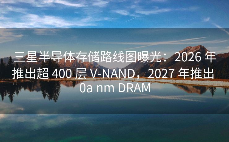 三星半导体存储路线图曝光：2026 年推出超 400 层 V-NAND，2027 年推出 0a nm DRAM