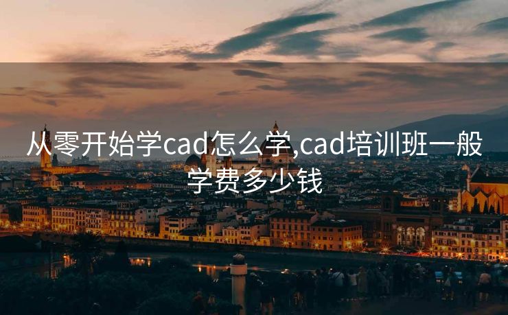 从零开始学cad怎么学,cad培训班一般学费多少钱